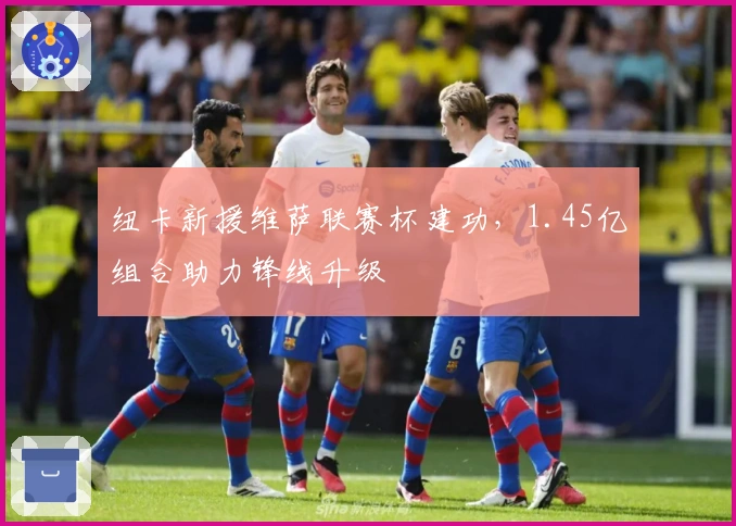 纽卡新援维萨联赛杯建功，1.45亿组合助力锋线升级