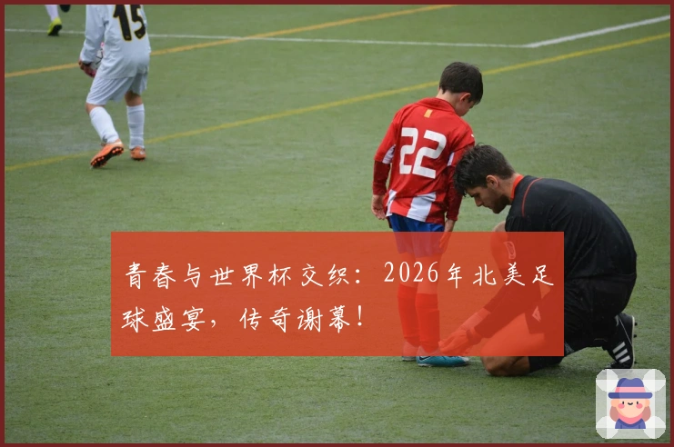 青春与世界杯交织：2026年北美足球盛宴，传奇谢幕！