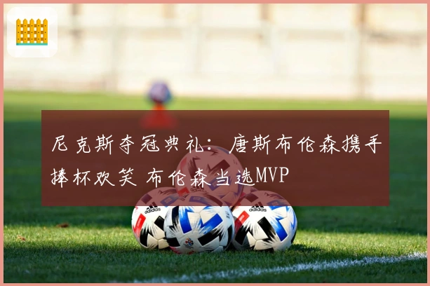 尼克斯夺冠典礼：唐斯布伦森携手捧杯欢笑 布伦森当选MVP