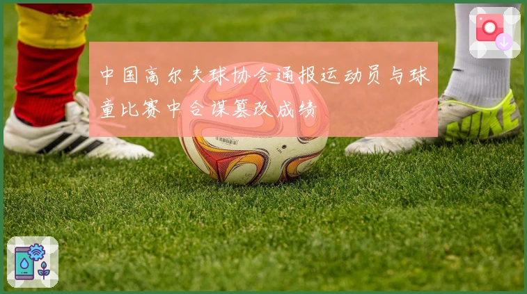 中国高尔夫球协会通报运动员与球童比赛中合谋篡改成绩