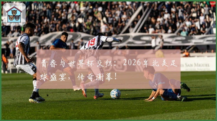 青春与世界杯交织：2026年北美足球盛宴，传奇谢幕！