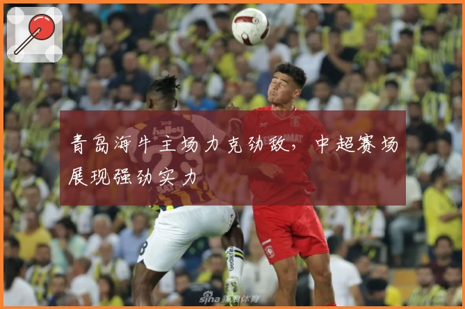 青岛海牛主场力克劲敌，中超赛场展现强劲实力