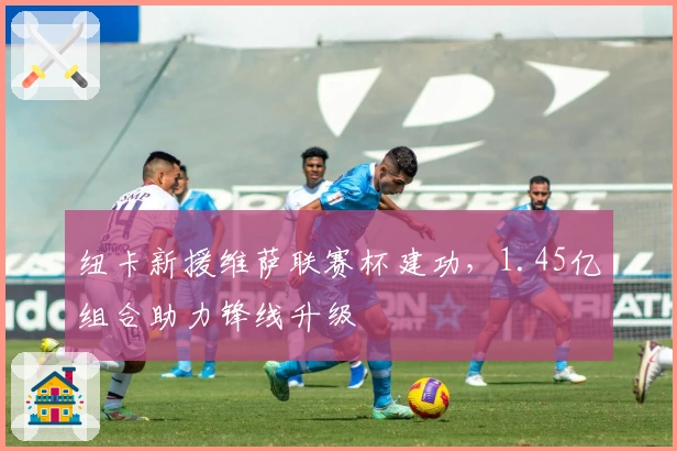 纽卡新援维萨联赛杯建功，1.45亿组合助力锋线升级