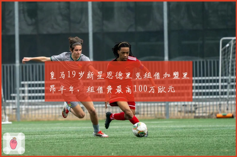 皇马19岁新星恩德里克租借加盟里昂半年，租借费最高100万欧元